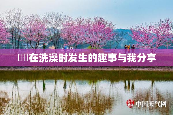 妺妺在洗澡时发生的趣事与我分享