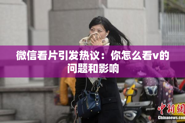 微信看片引发热议：你怎么看v的问题和影响