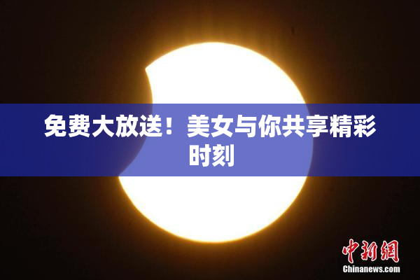 免费大放送！美女与你共享精彩时刻