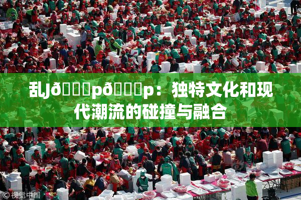 乱J🈚p🈚p：独特文化和现代潮流的碰撞与融合