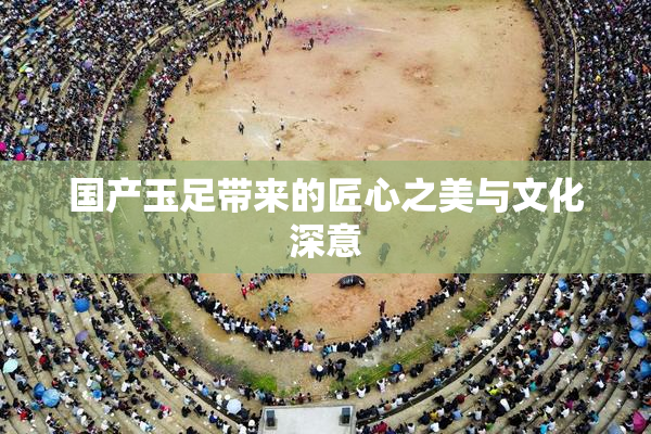 国产玉足带来的匠心之美与文化深意