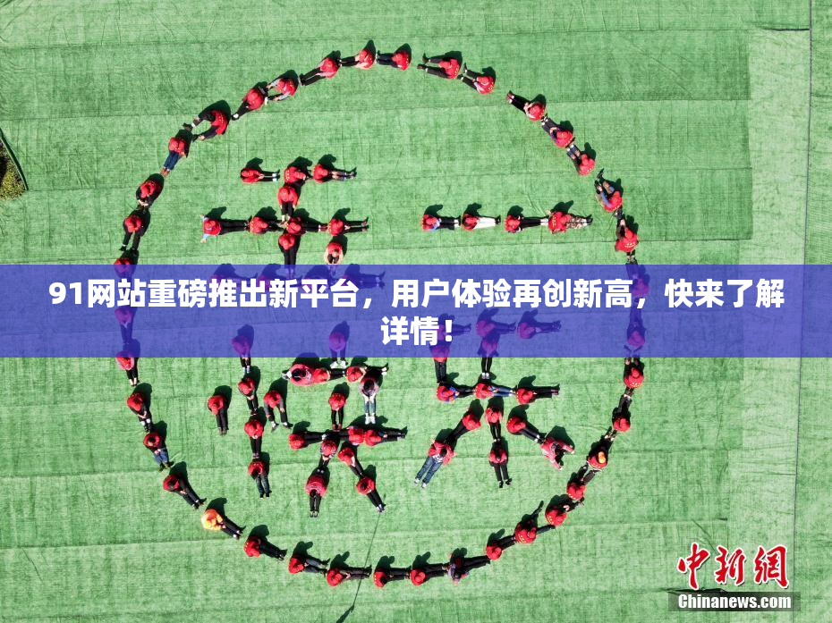 91网站重磅推出新平台，用户体验再创新高，快来了解详情！