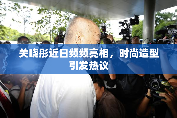 关晓彤近日频频亮相，时尚造型引发热议