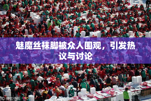 魅魔丝袜脚被众人围观，引发热议与讨论