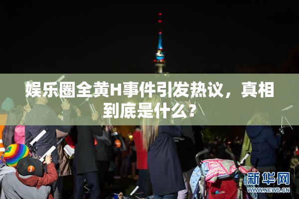 娱乐圈全黄H事件引发热议，真相到底是什么？
