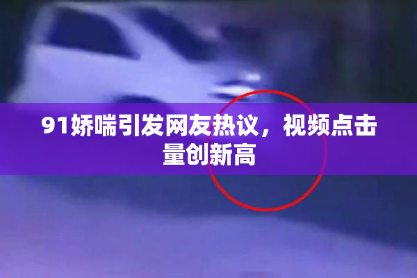 91娇喘引发网友热议，视频点击量创新高