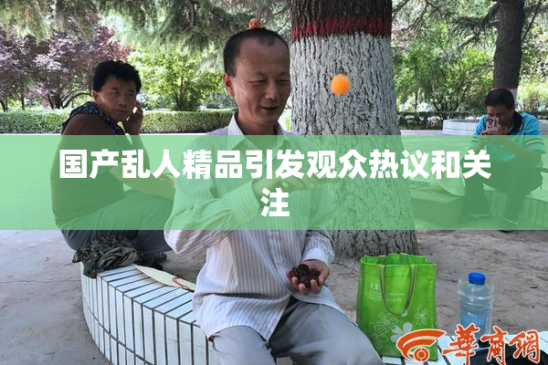 国产乱人精品引发观众热议和关注