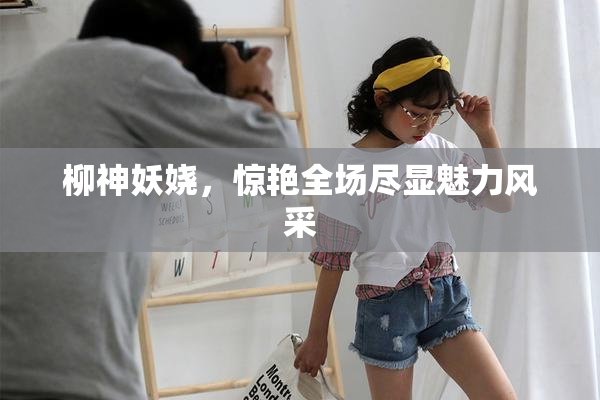 柳神妖娆，惊艳全场尽显魅力风采