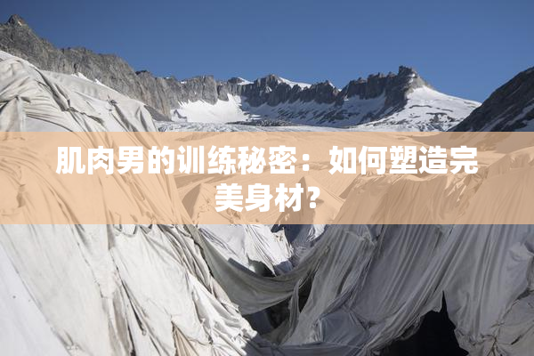 肌肉男的训练秘密：如何塑造完美身材？