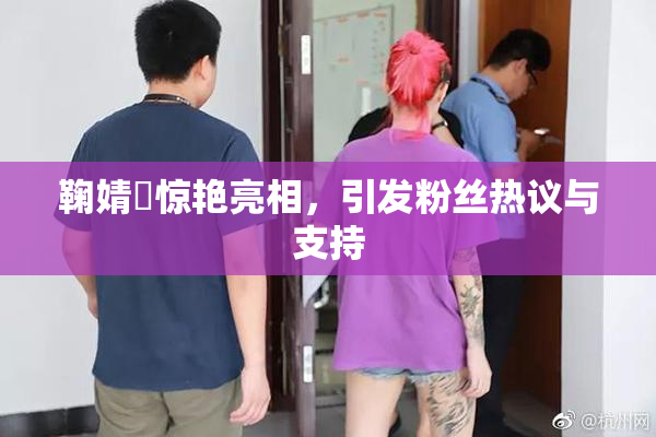 鞠婧祎惊艳亮相，引发粉丝热议与支持