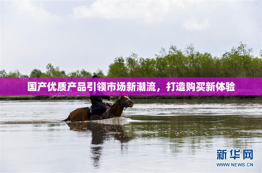 国产优质产品引领市场新潮流，打造购买新体验