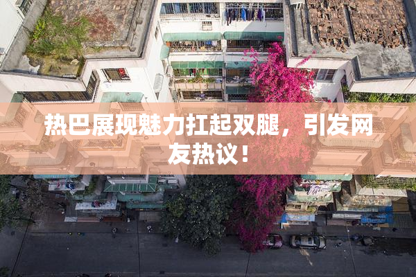 热巴展现魅力扛起双腿，引发网友热议！