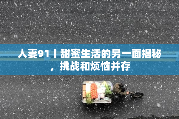 人妻91丨甜蜜生活的另一面揭秘，挑战和烦恼并存