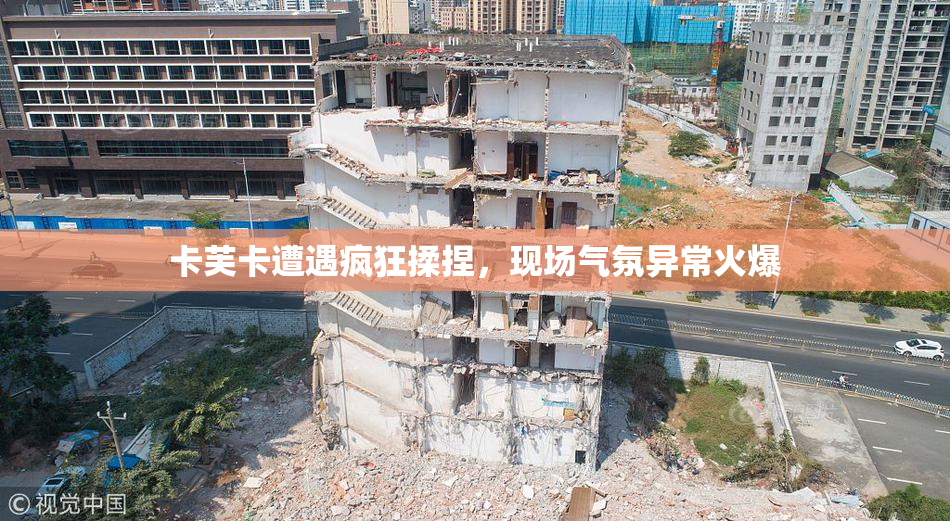 卡芙卡遭遇疯狂揉捏，现场气氛异常火爆