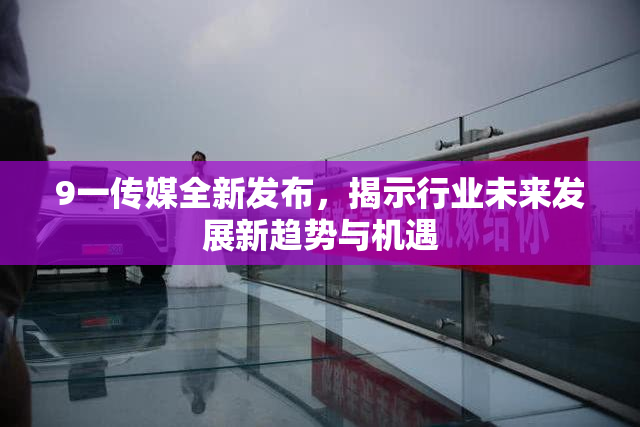 9一传媒全新发布，揭示行业未来发展新趋势与机遇