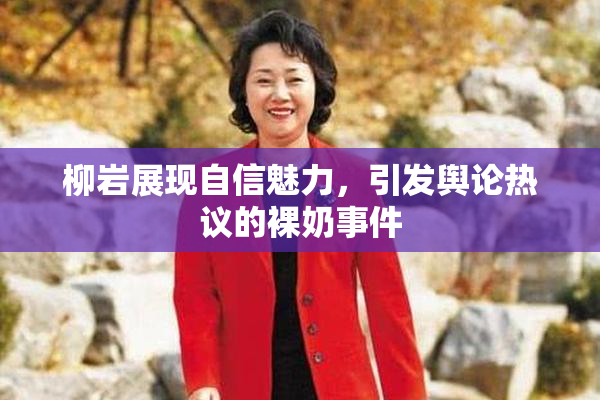 柳岩展现自信魅力，引发舆论热议的裸奶事件