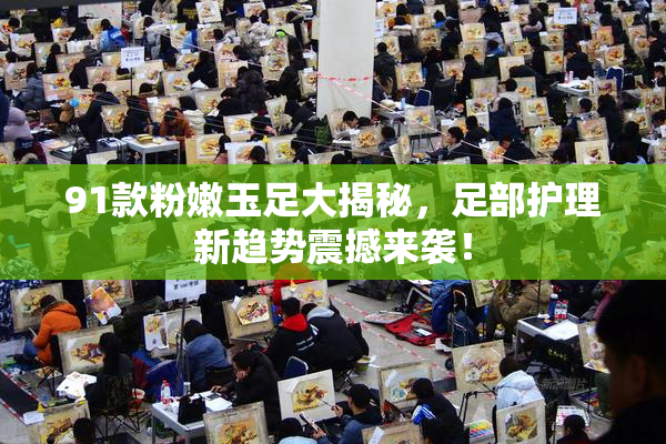 91款粉嫩玉足大揭秘，足部护理新趋势震撼来袭！