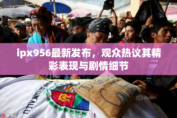 ipx956最新发布，观众热议其精彩表现与剧情细节