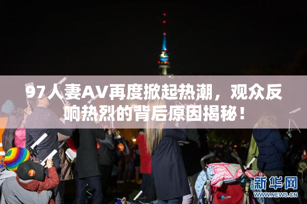 97人妻AV再度掀起热潮，观众反响热烈的背后原因揭秘！
