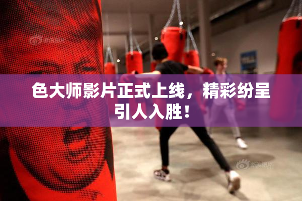 色大师影片正式上线，精彩纷呈引人入胜！