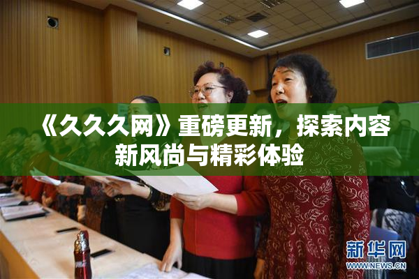 《久久久网》重磅更新，探索内容新风尚与精彩体验