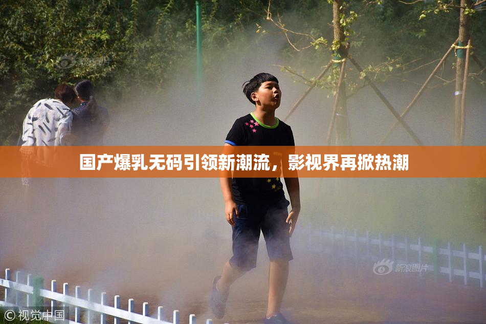 国产爆乳无码引领新潮流，影视界再掀热潮