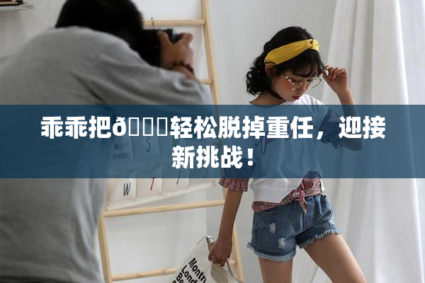 乖乖把👙轻松脱掉重任，迎接新挑战！