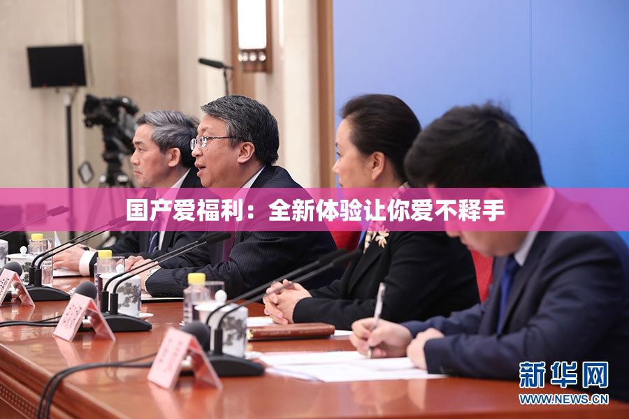 国产爱福利：全新体验让你爱不释手