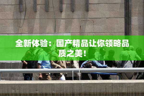 全新体验：国产精品让你领略品质之美！