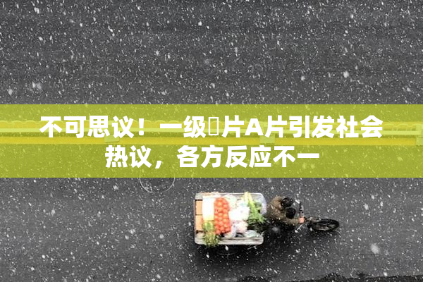不可思议！一级婬片A片引发社会热议，各方反应不一