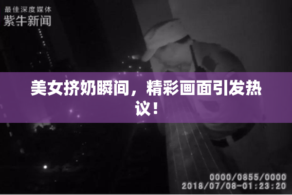 美女挤奶瞬间，精彩画面引发热议！