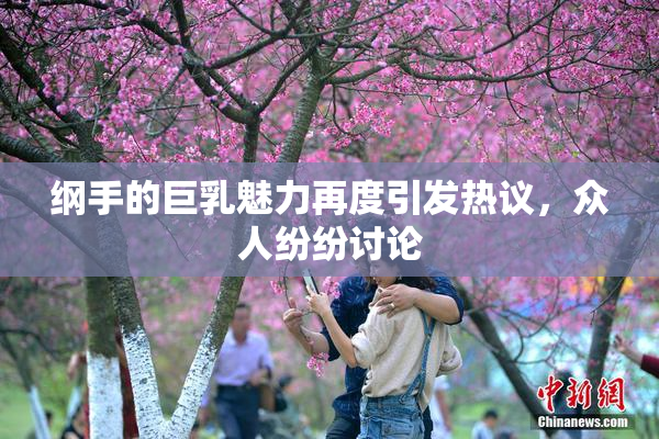 纲手的巨乳魅力再度引发热议，众人纷纷讨论