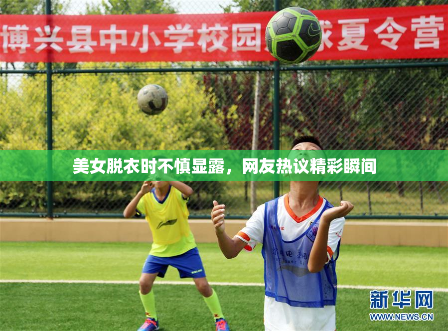 美女脱衣时不慎显露，网友热议精彩瞬间