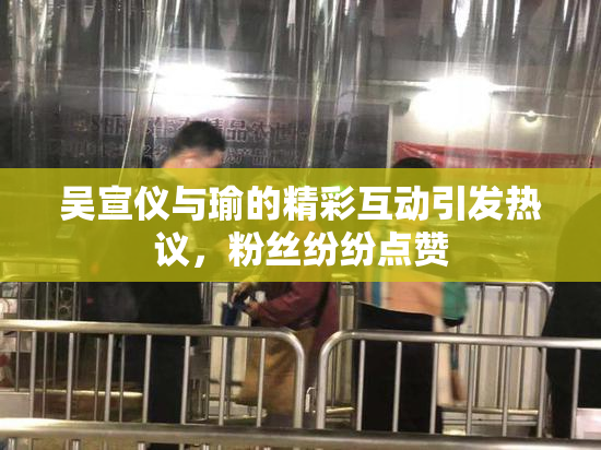 吴宣仪与瑜的精彩互动引发热议，粉丝纷纷点赞