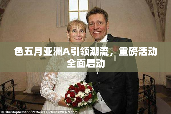 色五月亚洲A引领潮流，重磅活动全面启动