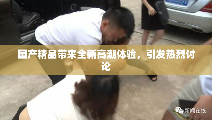 国产精品带来全新高潮体验，引发热烈讨论