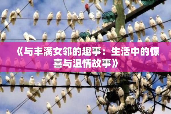《与丰满女邻的趣事：生活中的惊喜与温情故事》