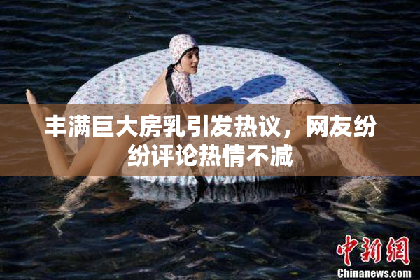 丰满巨大房乳引发热议，网友纷纷评论热情不减