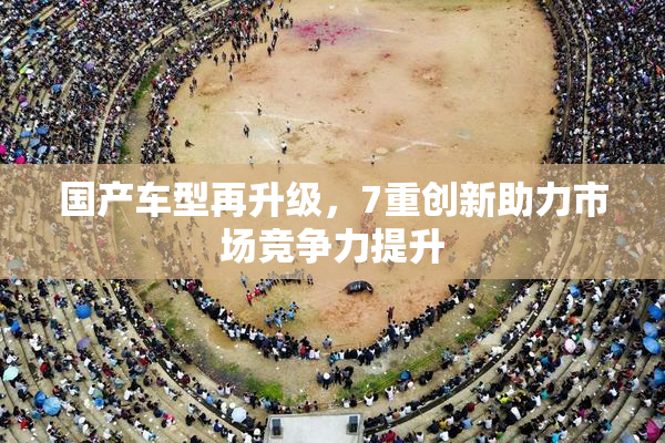 国产车型再升级，7重创新助力市场竞争力提升