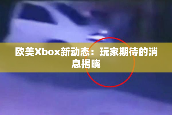 欧美Xbox新动态：玩家期待的消息揭晓
