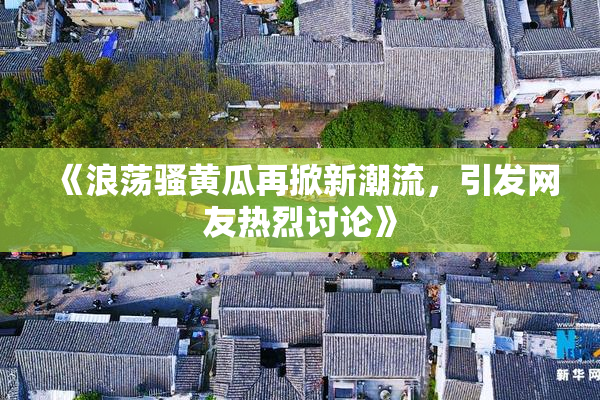 《浪荡骚黄瓜再掀新潮流，引发网友热烈讨论》