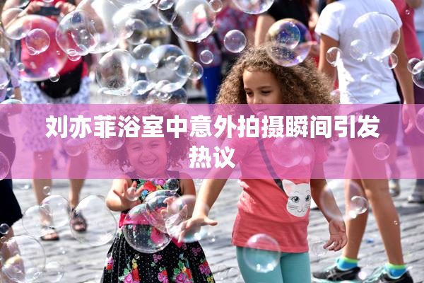 刘亦菲浴室中意外拍摄瞬间引发热议