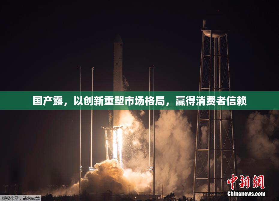 国产露，以创新重塑市场格局，赢得消费者信赖