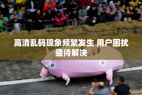 高清乱码现象频繁发生 用户困扰亟待解决
