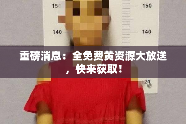 重磅消息：全免费黄资源大放送，快来获取！