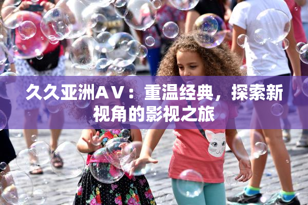 久久亚洲AⅤ：重温经典，探索新视角的影视之旅