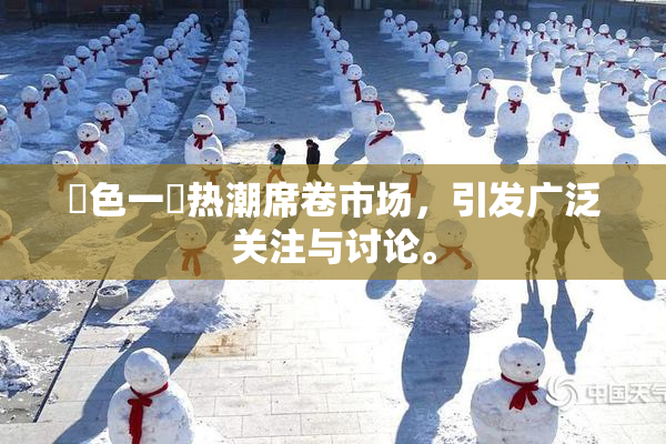 黃色一級热潮席卷市场，引发广泛关注与讨论。
