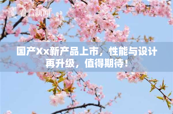 国产Xx新产品上市，性能与设计再升级，值得期待！