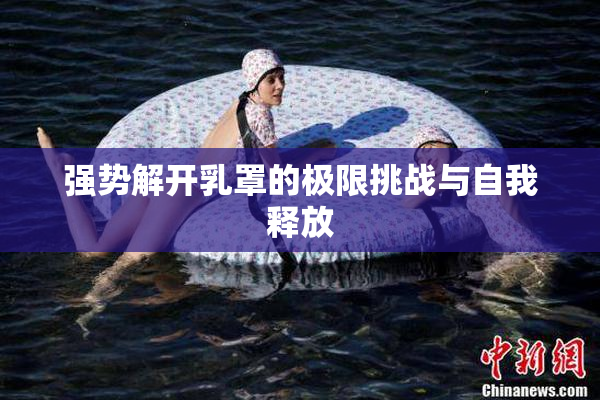 强势解开乳罩的极限挑战与自我释放