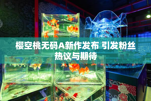 樱空桃无码A新作发布 引发粉丝热议与期待